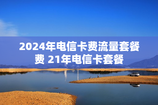 2024年电信卡费流量套餐费 21年电信卡套餐
