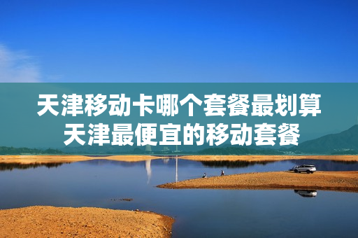 天津移动卡哪个套餐最划算 天津最便宜的移动套餐