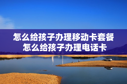 怎么给孩子办理移动卡套餐 怎么给孩子办理电话卡