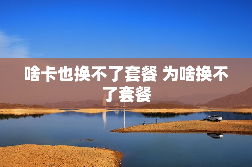 啥卡也换不了套餐 为啥换不了套餐
