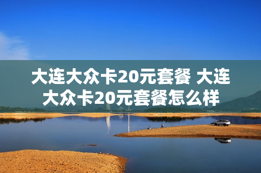 大连大众卡20元套餐 大连大众卡20元套餐怎么样