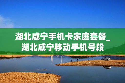湖北咸宁手机卡家庭套餐_湖北咸宁移动手机号段