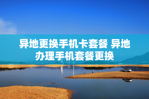 异地更换手机卡套餐 异地办理手机套餐更换