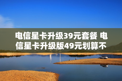 电信星卡升级39元套餐 电信星卡升级版49元划算不