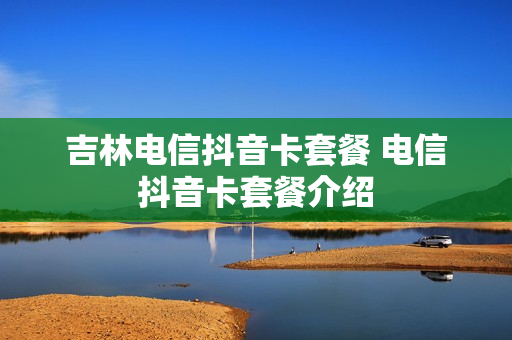 吉林电信抖音卡套餐 电信抖音卡套餐介绍