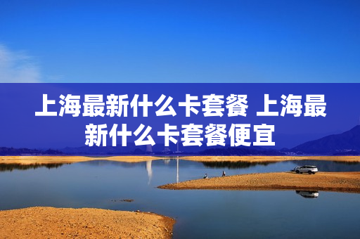 上海最新什么卡套餐 上海最新什么卡套餐便宜