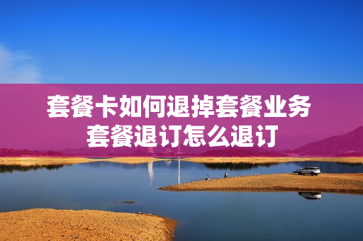 套餐卡如何退掉套餐业务 套餐退订怎么退订