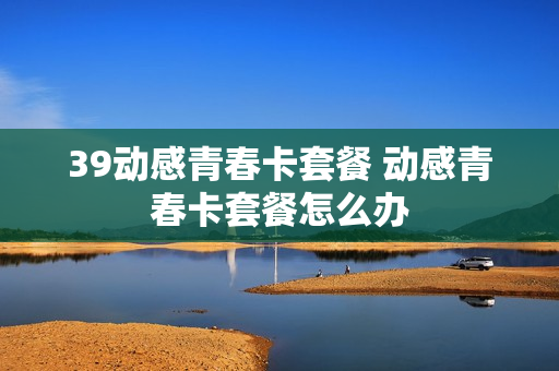 39动感青春卡套餐 动感青春卡套餐怎么办