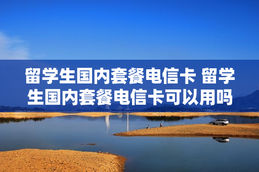 留学生国内套餐电信卡 留学生国内套餐电信卡可以用吗