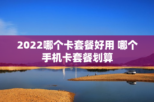 2022哪个卡套餐好用 哪个手机卡套餐划算