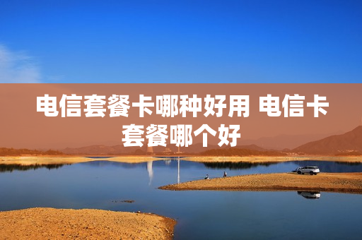 电信套餐卡哪种好用 电信卡套餐哪个好