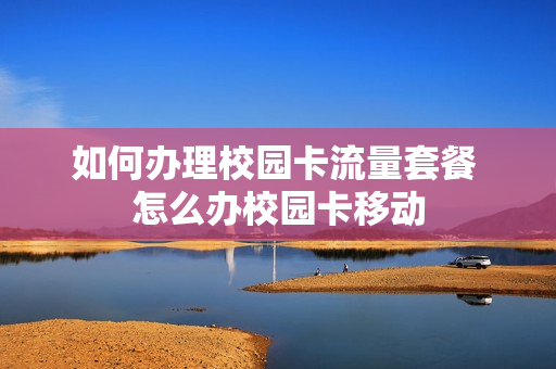 如何办理校园卡流量套餐 怎么办校园卡移动