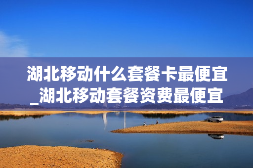湖北移动什么套餐卡最便宜_湖北移动套餐资费最便宜的