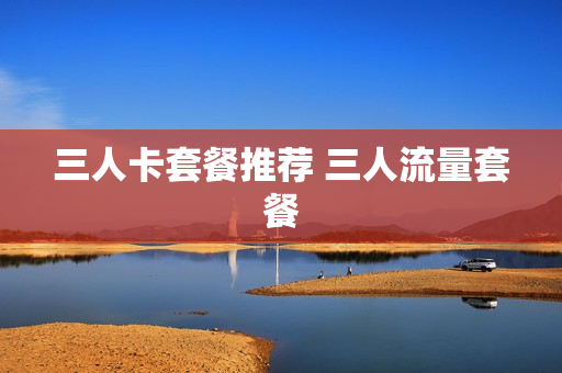 三人卡套餐推荐 三人流量套餐