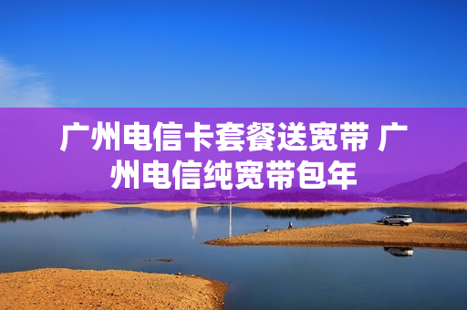 广州电信卡套餐送宽带 广州电信纯宽带包年