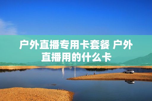 户外直播专用卡套餐 户外直播用的什么卡