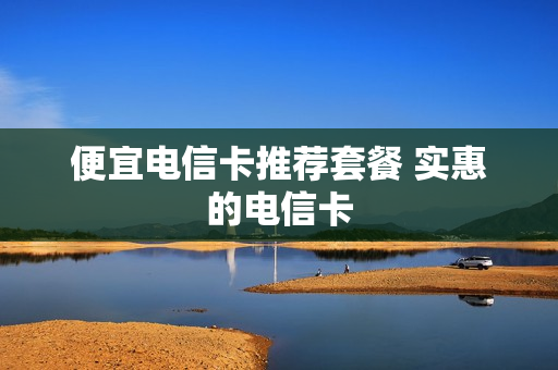 便宜电信卡推荐套餐 实惠的电信卡
