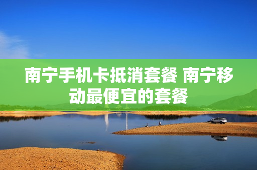 南宁手机卡抵消套餐 南宁移动最便宜的套餐