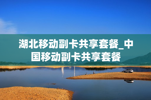湖北移动副卡共享套餐_中国移动副卡共享套餐