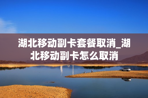 湖北移动副卡套餐取消_湖北移动副卡怎么取消