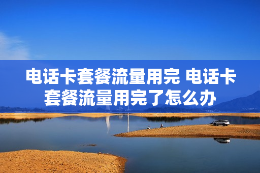 电话卡套餐流量用完 电话卡套餐流量用完了怎么办