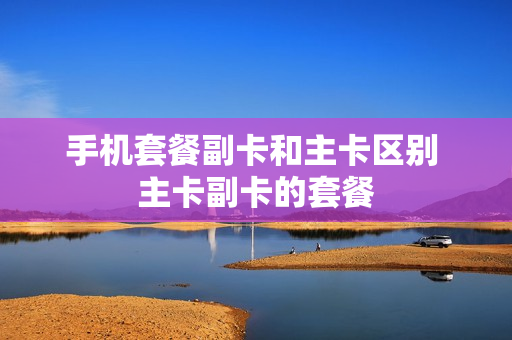手机套餐副卡和主卡区别 主卡副卡的套餐