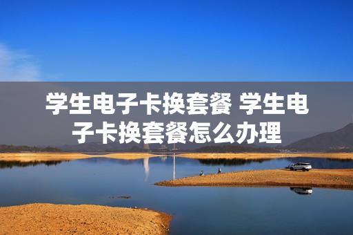 学生电子卡换套餐 学生电子卡换套餐怎么办理