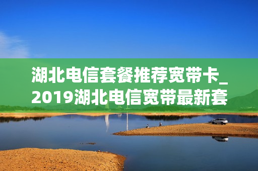 湖北电信套餐推荐宽带卡_2019湖北电信宽带最新套餐介绍