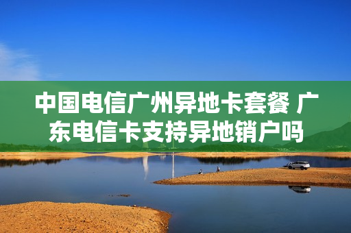 中国电信广州异地卡套餐 广东电信卡支持异地销户吗