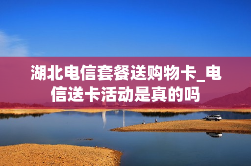 湖北电信套餐送购物卡_电信送卡活动是真的吗