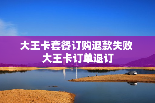 大王卡套餐订购退款失败 大王卡订单退订