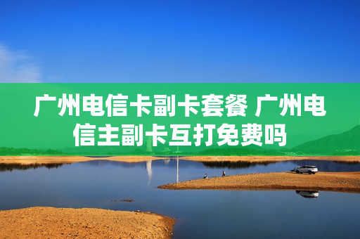 广州电信卡副卡套餐 广州电信主副卡互打免费吗
