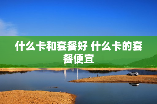 什么卡和套餐好 什么卡的套餐便宜