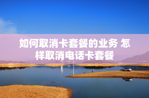 如何取消卡套餐的业务 怎样取消电话卡套餐