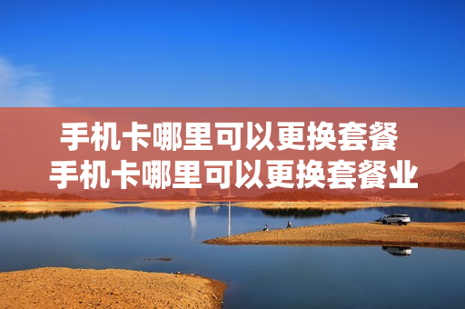 手机卡哪里可以更换套餐 手机卡哪里可以更换套餐业务