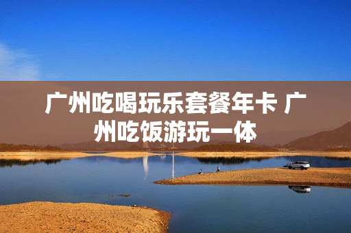 广州吃喝玩乐套餐年卡 广州吃饭游玩一体