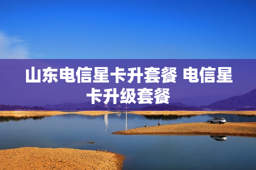 山东电信星卡升套餐 电信星卡升级套餐
