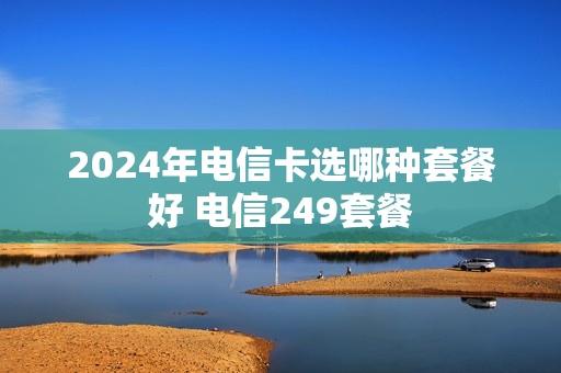 2024年电信卡选哪种套餐好 电信249套餐