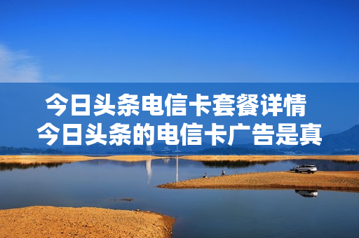 今日头条电信卡套餐详情 今日头条的电信卡广告是真的吗
