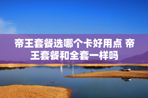 帝王套餐选哪个卡好用点 帝王套餐和全套一样吗