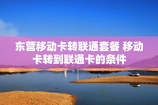 东营移动卡转联通套餐 移动卡转到联通卡的条件