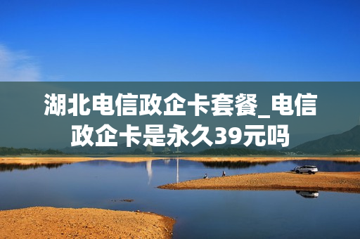 湖北电信政企卡套餐_电信政企卡是永久39元吗