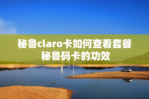 秘鲁claro卡如何查看套餐 秘鲁码卡的功效