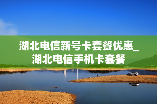 湖北电信新号卡套餐优惠_湖北电信手机卡套餐