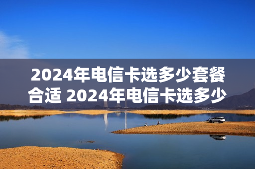 2024年电信卡选多少套餐合适 2024年电信卡选多少套餐合适呢