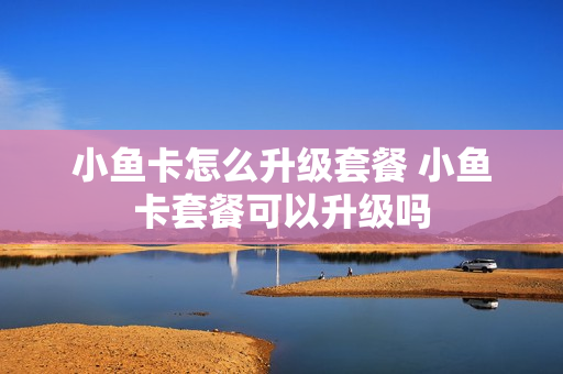 小鱼卡怎么升级套餐 小鱼卡套餐可以升级吗