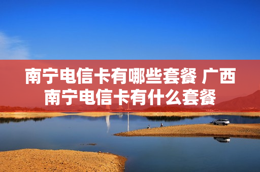 南宁电信卡有哪些套餐 广西南宁电信卡有什么套餐
