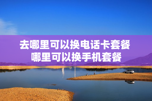 去哪里可以换电话卡套餐 哪里可以换手机套餐
