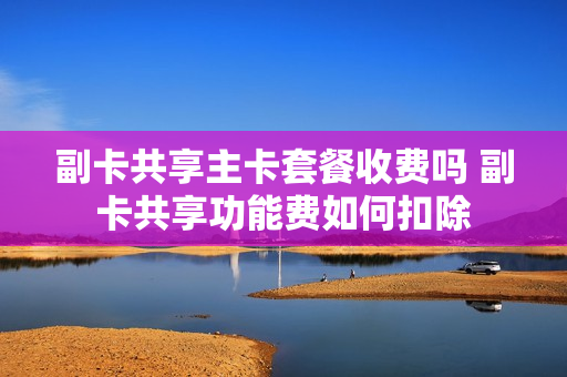 副卡共享主卡套餐收费吗 副卡共享功能费如何扣除