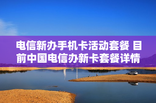 电信新办手机卡活动套餐 目前中国电信办新卡套餐详情